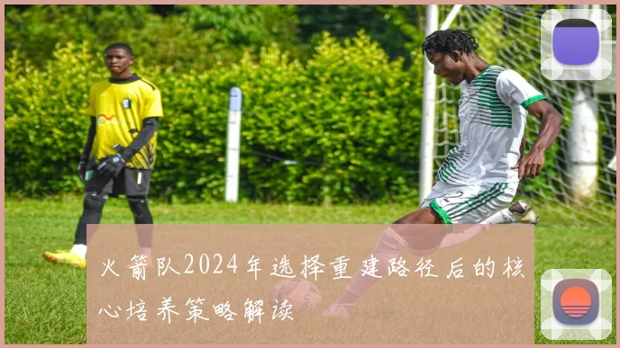 火箭队2024年选择重建路径后的核心培养策略解读