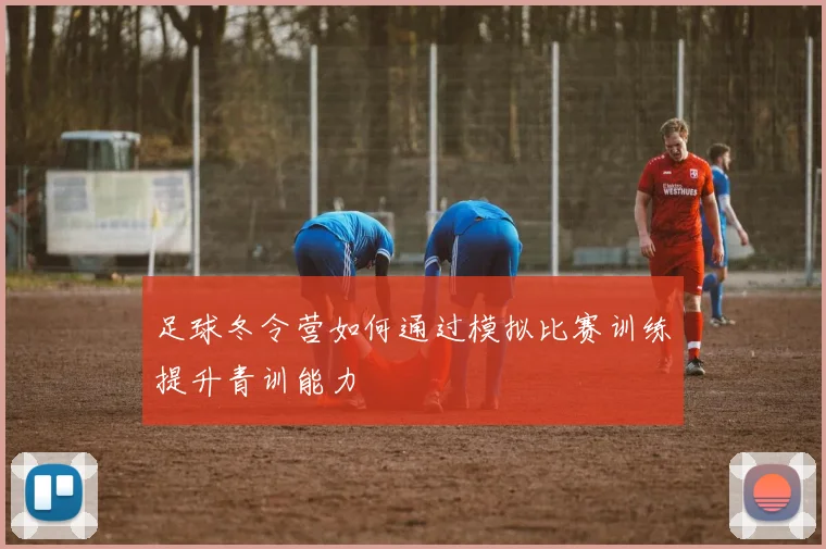 足球冬令营如何通过模拟比赛训练提升青训能力