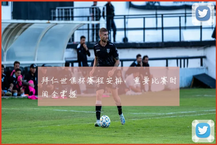 拜仁世俱杯赛程安排，重要比赛时间全掌握