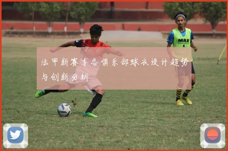 法甲新赛季各俱乐部球衣设计趋势与创新分析